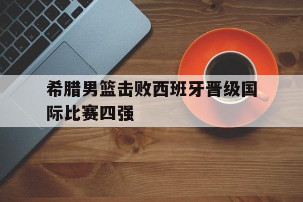 希腊男篮击败西班牙晋级国际比赛四强