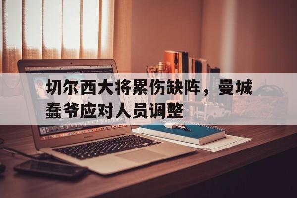 关于切尔西大将累伤缺阵，曼城蠢爷应对人员调整的信息