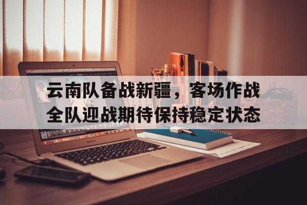 云南队备战新疆，客场作战全队迎战期待保持稳定状态的简单介绍