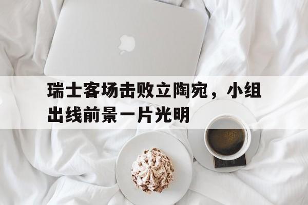 关于瑞士客场击败立陶宛，小组出线前景一片光明的信息