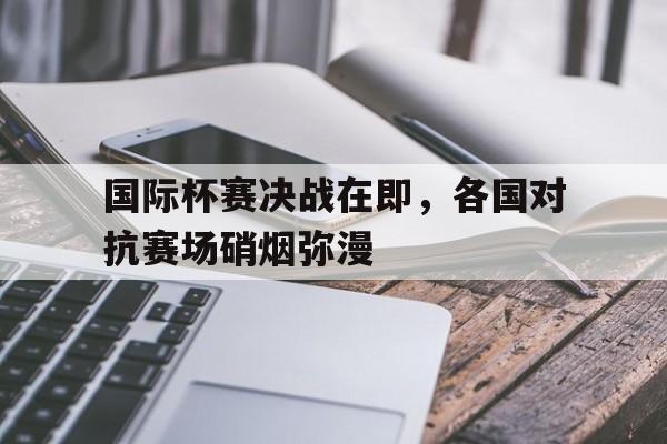 国际杯赛决战在即，各国对抗赛场硝烟弥漫的简单介绍