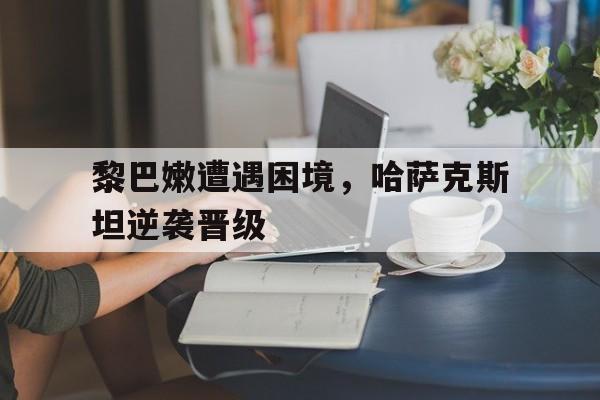 包含黎巴嫩遭遇困境，哈萨克斯坦逆袭晋级的词条