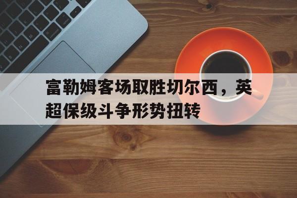 富勒姆客场取胜切尔西，英超保级斗争形势扭转的简单介绍