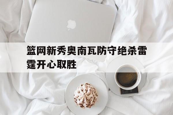 篮网新秀奥南瓦防守绝杀雷霆开心取胜的简单介绍