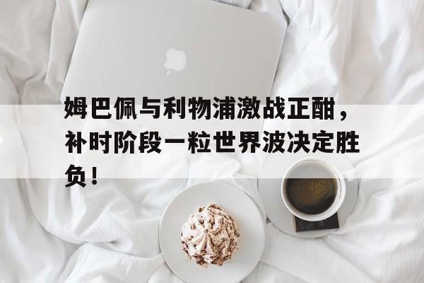 姆巴佩与利物浦激战正酣，补时阶段一粒世界波决定胜负！