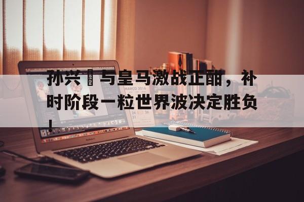 孙兴慜与皇马激战正酣，补时阶段一粒世界波决定胜负！