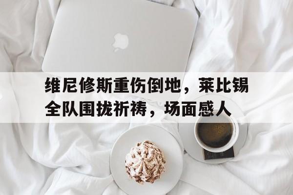 维尼修斯重伤倒地，莱比锡全队围拢祈祷，场面感人