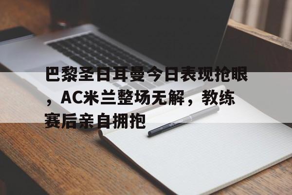 巴黎圣日耳曼今日表现抢眼，AC米兰整场无解，教练赛后亲自拥抱巴黎圣日耳曼vs国际米兰