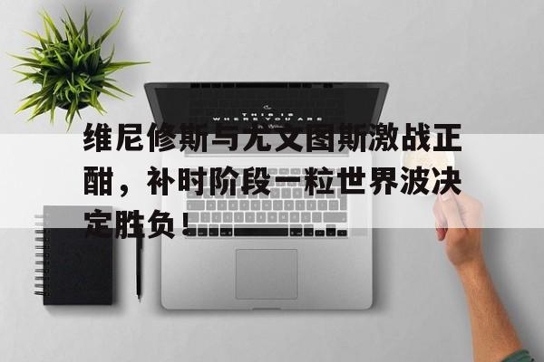 维尼修斯与尤文图斯激战正酣，补时阶段一粒世界波决定胜负！