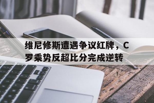 维尼修斯遭遇争议红牌，C罗乘势反超比分完成逆转